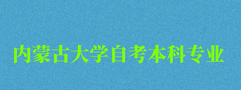 內蒙古大學自考本科專業（內蒙古大學自考本科專業有哪些）