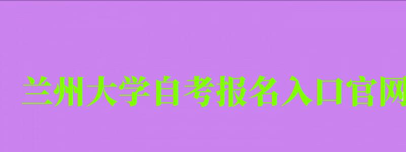 蘭州大學(xué)自考報(bào)名入口官網(wǎng)（蘭州大學(xué)自考報(bào)名入口官網(wǎng)網(wǎng)址）