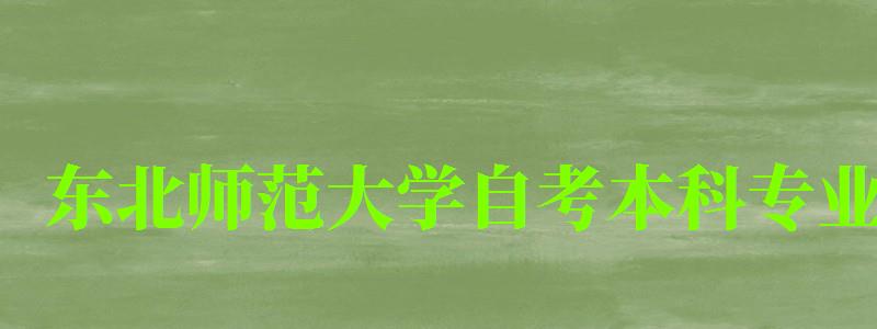 東北師范大學(xué)自考本科專業(yè)（東北師范大學(xué)自考本科專業(yè)有哪些）