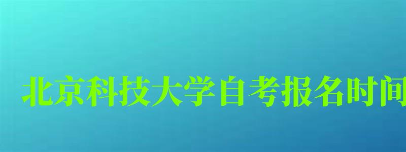 北京科技大學自考報名時間（北京科技大學自考報名時間表）