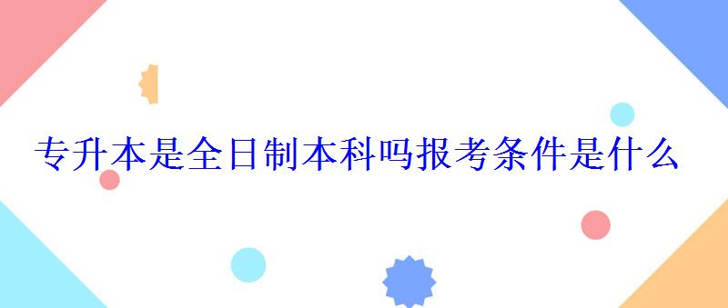 專升本是全日制本科嗎報考條件是什么