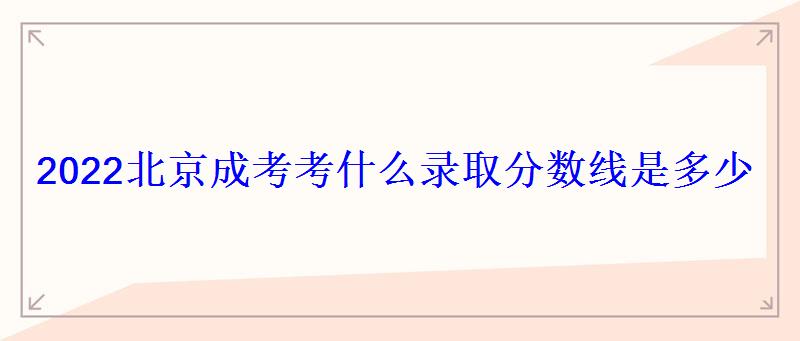 2022北京成考考什么錄取分?jǐn)?shù)線是多少