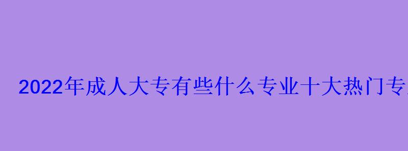 2022年成人大專有些什么專業(yè)十大熱門專業(yè)推薦