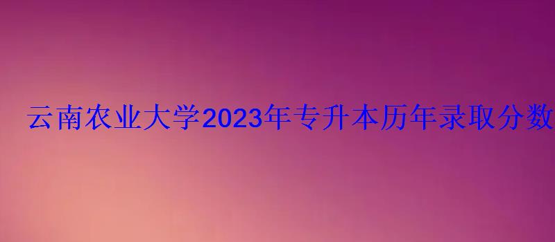 云南農業大學2023年專升本歷年錄取分數線