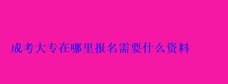 成考大專在哪里報名需要什么資料