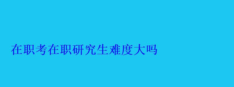 在職考在職研究生難度大嗎