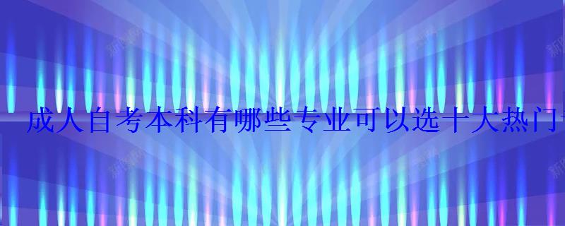 成人自考本科有哪些專業可以選十大熱門專業推薦