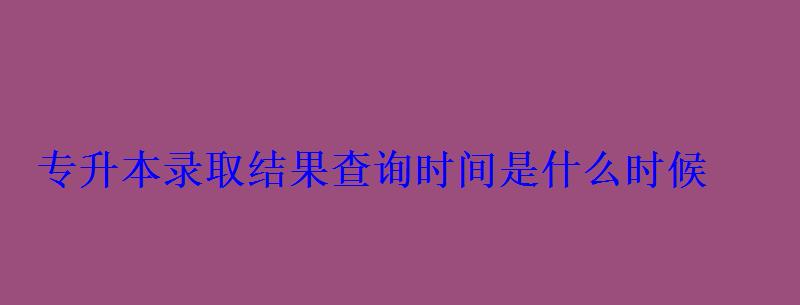 專升本錄取結果查詢時間是什么時候