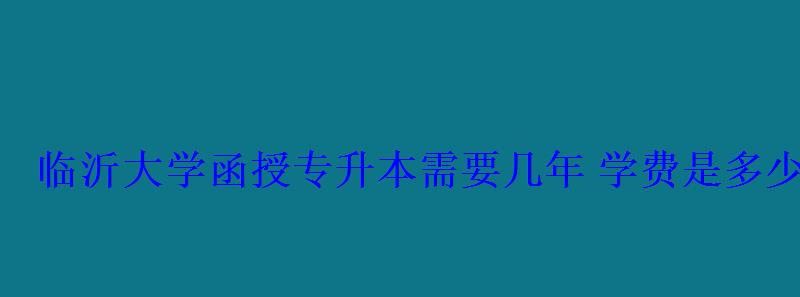 臨沂大學(xué)函授專升本需要幾年學(xué)費(fèi)是多少