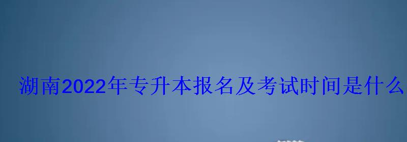 湖南2022年專升本報(bào)名及考試時間是什么時候