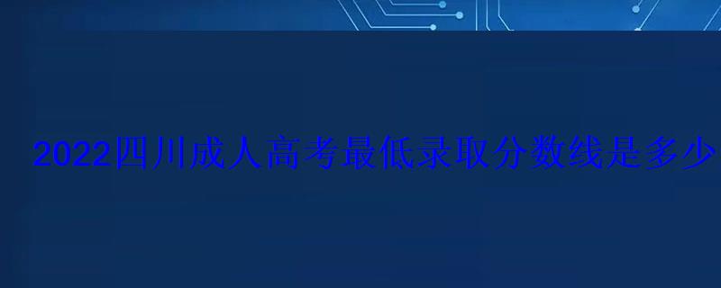 2022四川成人高考最低錄取分?jǐn)?shù)線是多少歷年分?jǐn)?shù)線匯總