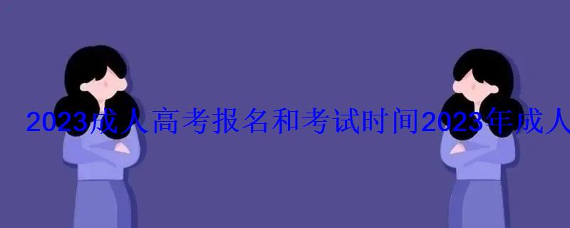 2022成人高考報名和考試時間，2022年成人高考報名時間,成考網上報名入口和網址