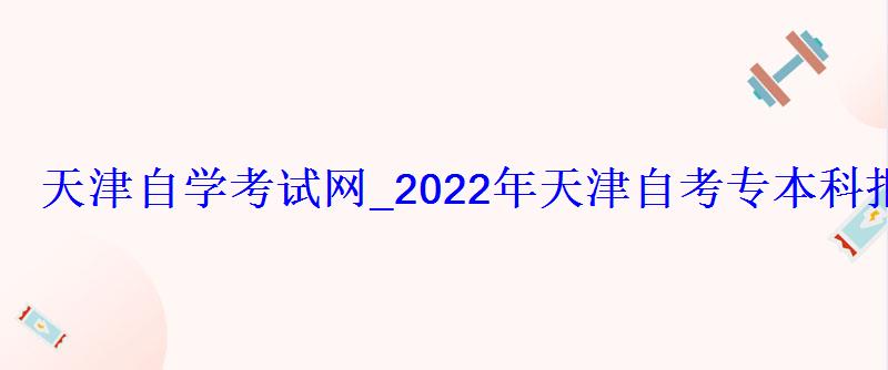 天津自學考試網_2022年天津自考專本科報名招生平臺