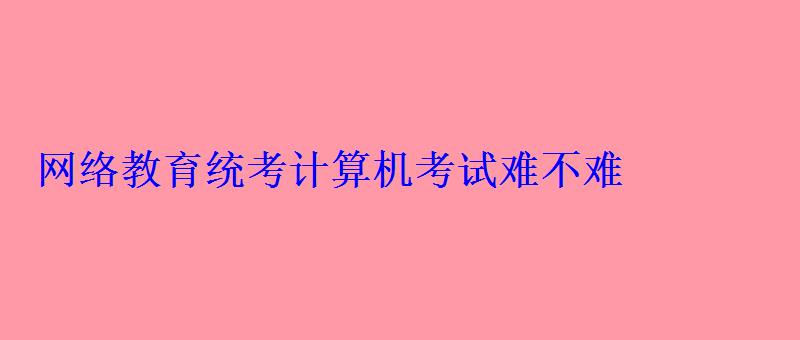 網絡教育統考計算機考試難不難