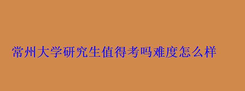 常州大學研究生值得考嗎難度怎么樣