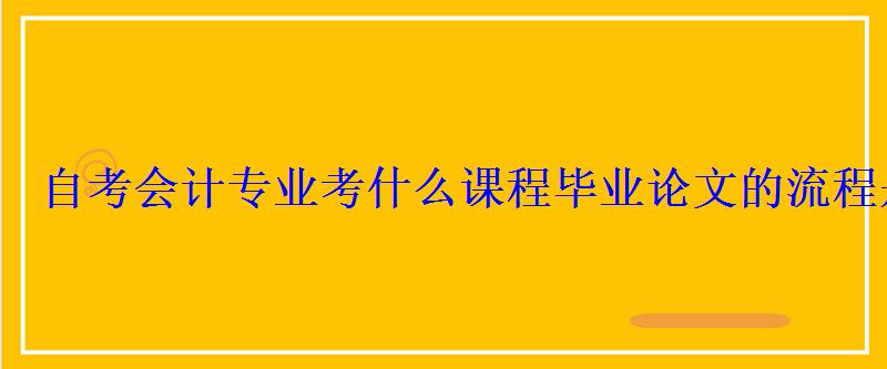 自考會計專業考什么課程畢業論文的流程是什么