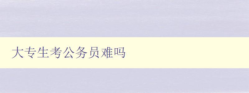 大專生考公務(wù)員難嗎 解析大專生考公務(wù)員的難點(diǎn)及應(yīng)對(duì)策略