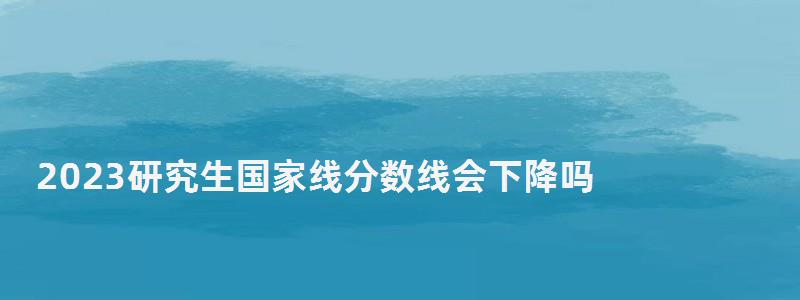 2023研究生國家線分?jǐn)?shù)線會(huì)下降嗎,2023研究生國家線