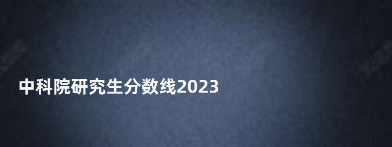 中科院研究生分數線2023,中科院研究生