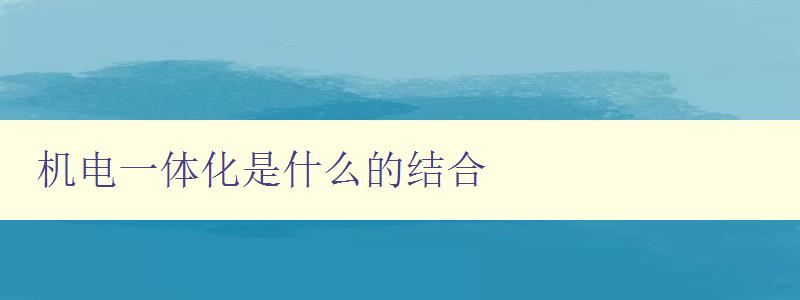 機電一體化是什么的結(jié)合 探討機電一體化技術(shù)的應(yīng)用