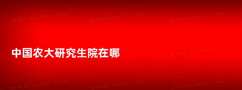 中國(guó)農(nóng)大研究生院在哪,中國(guó)農(nóng)大研究生院