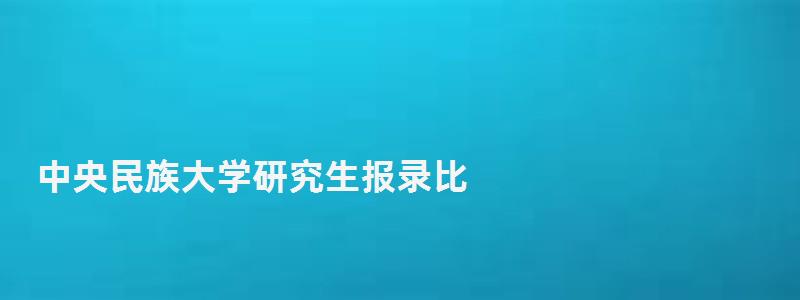 中央民族大學(xué)研究生報(bào)錄比,中央民族大學(xué)研究生