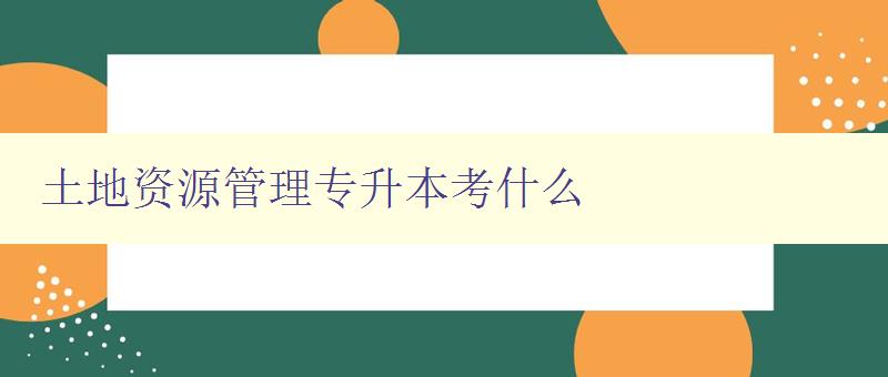 土地資源管理專升本考什么 詳解土地資源管理專業(yè)考試內(nèi)容