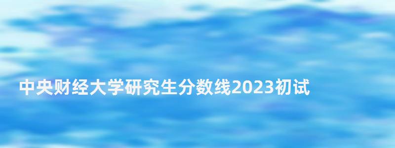 中央財經大學研究生分數線2023初試,中央財經大學研究生分數線