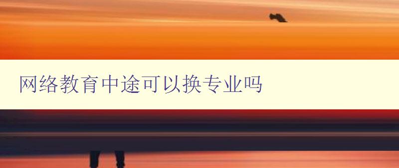 網絡教育中途可以換專業嗎 詳解網絡教育轉專業的方法和注意事項