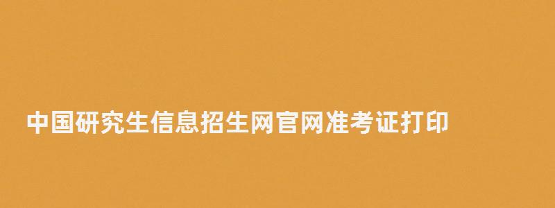 中國研究生信息招生網(wǎng)官網(wǎng)準(zhǔn)考證打印,中國研究生信息招生網(wǎng)