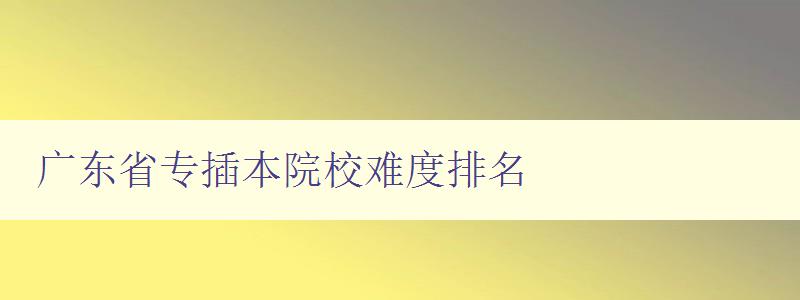 廣東省專插本院校難度排名 哪些院校難度較大，如何應對