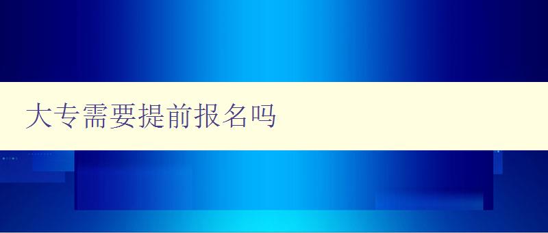 大專需要提前報名嗎 詳解大專報名時間和流程