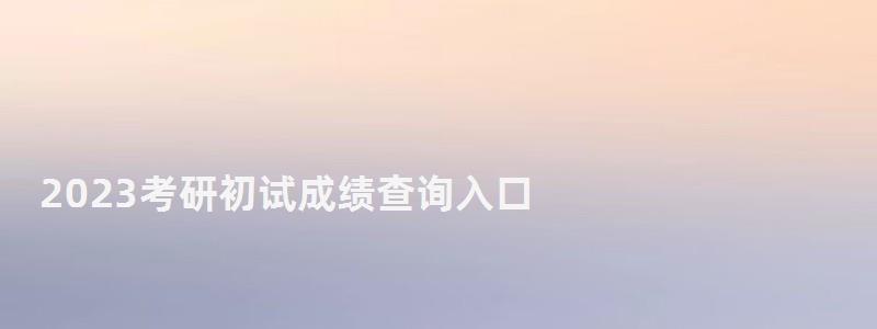 2023考研初試成績查詢?nèi)肟?2023研究生成績查詢時間