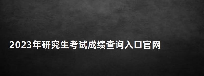 2023年研究生考試成績查詢入口官網,2023年研究生考試成績查詢