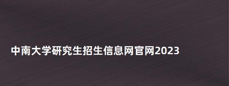 中南大學研究生招生信息網官網2023,中南大學研究生招生信息網