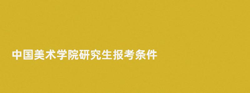 中國美術(shù)學(xué)院研究生報(bào)考條件,中國美術(shù)學(xué)院研究生