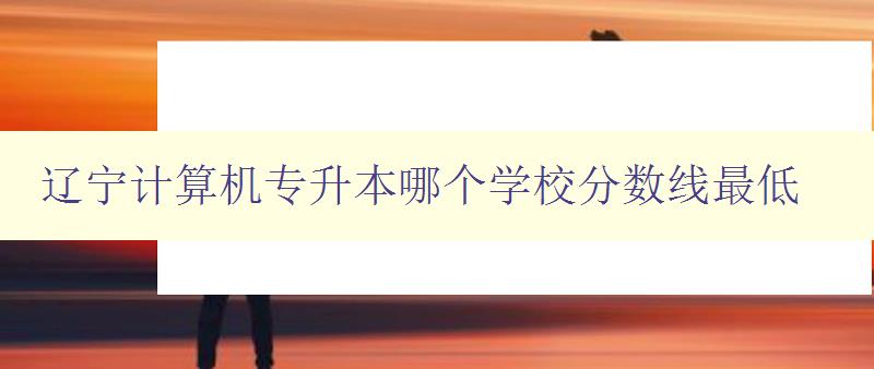 遼寧計算機專升本哪個學校分數線最低 比較遼寧地區計算機專升本院校錄取分數線