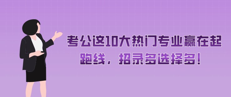 考公這10大熱門專業(yè)贏在起跑線，招錄多選擇多！