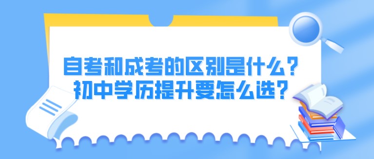 自考和成考的區別是什么？初中學歷提升要怎么選？